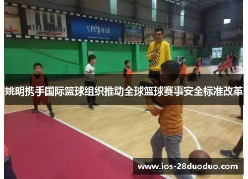 姚明携手国际篮球组织推动全球篮球赛事安全标准改革