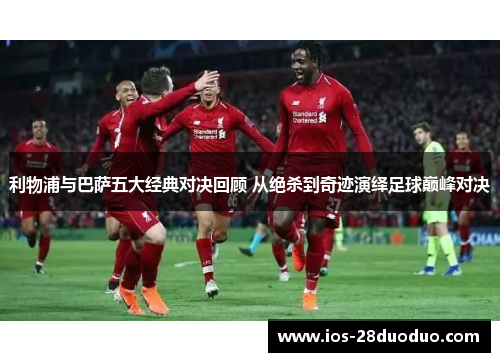 利物浦与巴萨五大经典对决回顾 从绝杀到奇迹演绎足球巅峰对决