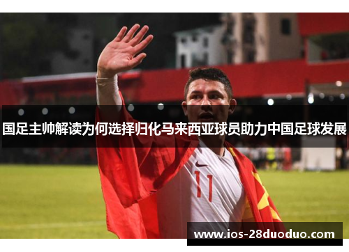 国足主帅解读为何选择归化马来西亚球员助力中国足球发展