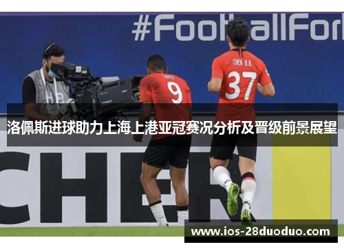 洛佩斯进球助力上海上港亚冠赛况分析及晋级前景展望