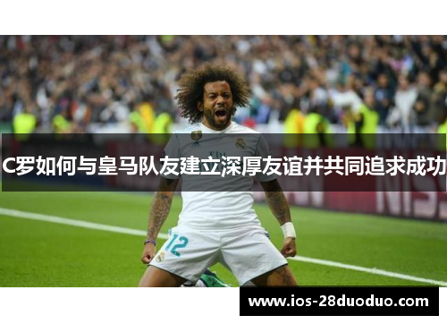 C罗如何与皇马队友建立深厚友谊并共同追求成功