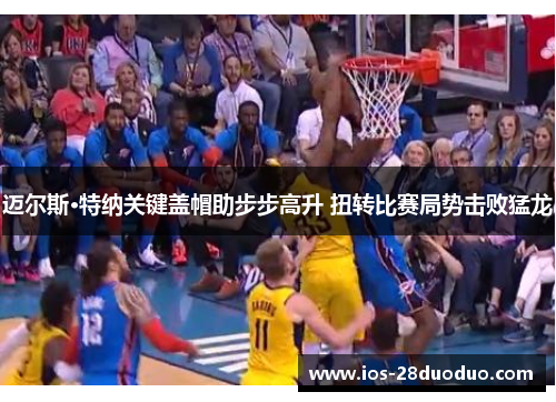 迈尔斯·特纳关键盖帽助步步高升 扭转比赛局势击败猛龙