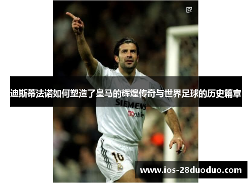 迪斯蒂法诺如何塑造了皇马的辉煌传奇与世界足球的历史篇章
